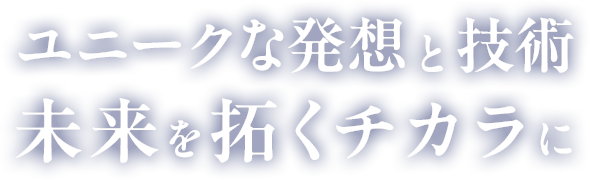 ユニークな発想と技術、未来を拓くチカラに